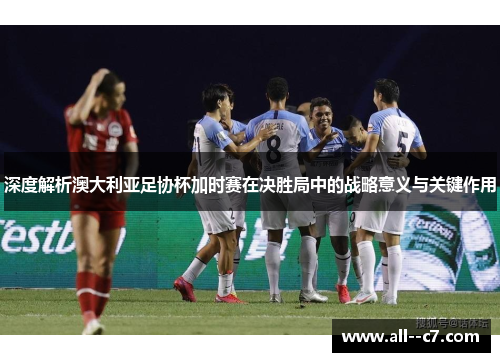 深度解析澳大利亚足协杯加时赛在决胜局中的战略意义与关键作用