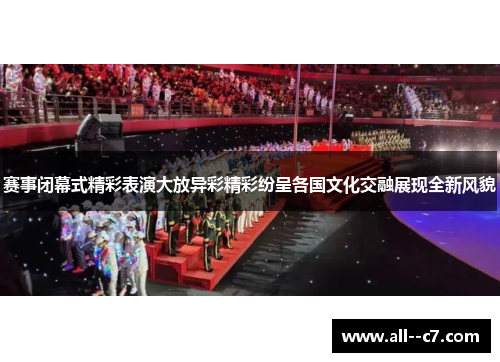 赛事闭幕式精彩表演大放异彩精彩纷呈各国文化交融展现全新风貌